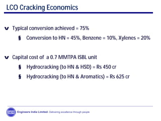 LCO Cracking Economics
v Typical conversion achieved = 75%
§ Conversion to HN = 45%, Benzene = 10%, Xylenes = 20%
v Capital cost of a 0.7 MMTPA ISBL unit
§ Hydrocracking (to HN & HSD) = Rs 450 cr
§ Hydrocracking (to HN & Aromatics) = Rs 625 cr
Engineers India Limited- Delivering excellence through people
 