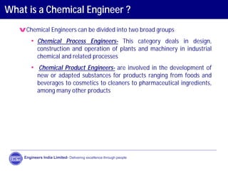 What is a Chemical Engineer ?
vChemical Engineers can be divided into two broad groups
• Chemical Process Engineers- This category deals in design,
construction and operation of plants and machinery in industrial
chemical and related processes
• Chemical Product Engineers- are involved in the development of
new or adapted substances for products ranging from foods and
beverages to cosmetics to cleaners to pharmaceutical ingredients,
among many other products
Engineers India Limited- Delivering excellence through people
 