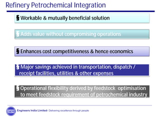 Engineers India Limited- Delivering excellence through people
Refinery Petrochemical Integration
§ Workable & mutually beneficial solution
§ Adds value without compromising operations
§ Enhances cost competitiveness & hence economics
§ Major savings achieved in transportation, dispatch /
receipt facilities, utilities & other expenses
§ Operational flexibility derived by feedstock optimisation
to meet feedstock requirement of petrochemical industry
 