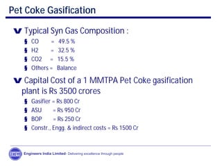 Pet Coke Gasification
Engineers India Limited- Delivering excellence through people
v Typical Syn Gas Composition :
§ CO = 49.5 %
§ H2 = 32.5 %
§ CO2 = 15.5 %
§ Others = Balance
v Capital Cost of a 1 MMTPA Pet Coke gasification
plant is Rs 3500 crores
§ Gasifier = Rs 800 Cr
§ ASU = Rs 950 Cr
§ BOP = Rs 250 Cr
§ Constr., Engg. & indirect costs = Rs 1500 Cr
 