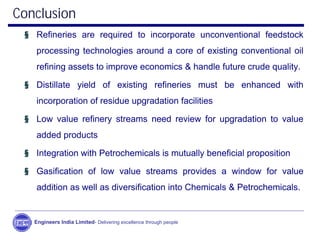Conclusion
§ Refineries are required to incorporate unconventional feedstock
processing technologies around a core of existing conventional oil
refining assets to improve economics & handle future crude quality.
§ Distillate yield of existing refineries must be enhanced with
incorporation of residue upgradation facilities
§ Low value refinery streams need review for upgradation to value
added products
§ Integration with Petrochemicals is mutually beneficial proposition
§ Gasification of low value streams provides a window for value
addition as well as diversification into Chemicals & Petrochemicals.
Engineers India Limited- Delivering excellence through people
 