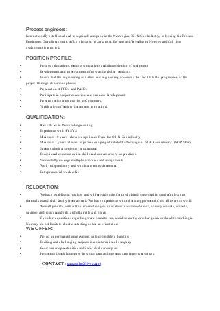 Process engineers:
Internationally established and recognized company in the Norwegian Oil-& Gas Industry, is looking for Process
Engineers. Our clients main office is located in Stavanger, Bergen and Trondheim, Norway and full time
assignment is required.
POSITION PROFILE:
• Process calculations, process simulations and dimensioning of equipment
• Development and improvement of new and existing products
• Ensure that the engineering activities and engineering processes that facilitate the progression of the
project through its various phases.
• Preparation of PFDs and P&IDs
• Participate in project execution and business development
• Prepare engineering queries to Customers.
• Verification of project documents as required.
.
QUALIFICATION:
• B.Sc./ M.Sc in Process Engineering
• Experience with HYSYS
• Minimum 10 years relevant experience from the Oil & Gas industry
• Minimum 2 years relevant experiance in project related to Norwegian Oil & Gas industry. (NORSOK)
• Strong technical/computer background
• Exceptional communication skills and customer service practices
• Successfully manage multiple priorities and assignments
• Work independently and within a team environment
• Entrepreneurial work ethic
Check out our Competence Development Program on Astra North Academy
RELOCATION:
• We have established routines and will provide help for newly hired personnel in need of relocating
themselves and their family from abroad. We have experience with relocating personnel from all over the world.
• We will provide with all the information you need about accommodations, nursery schools, schools,
savings- and insurance deals, and other relevant needs.
• If you have questions regarding work permits, tax, social security, or other queries related to working in
Norway, do not hesitate about contacting us for an orientation.
WE OFFER:
• Project or permanent employment with competitive benefits.
• Exciting and challenging projects in an international company
• Good career opportunities and individual career plan
• Pronounced social company in which care and openness are important values.
CONTACT: ace.odin@lyse.net
 