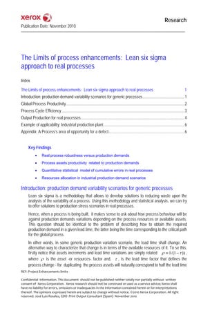 Research
Publication Date: November 2010




The Limits of process enhancements: Lean six sigma
approach to real processes
Index

The Limits of process enhancements: Lean six sigma approach to real processes                                                                   1
Introduction: production demand variability scenarios for generic processes.........................................1
Global Process Productivity ...................................................................................................................2
Process Cycle Efficiency ........................................................................................................................3
Output Production for real processes.....................................................................................................4
Example of applicability: Industrial production plant...............................................................................6
Appendix: A Process’s area of opportunity for a defect..........................................................................6


      Key Findings
            •     Real process robustness versus production demands

            •     Process assets productivity related to production demands

            •     Quantitative statistical model of cumulative errors in real processes

            •     Resources allocation in industrial production demand scenarios

Introduction: production demand variability scenarios for generic processes
      Lean six sigma is a methodology that allows to develop solutions to reducing waste upon the
      analysis of the variability of a process. Using this methodology and statistical analysis, we can try
      to offer solutions to production stress scenarios in real processes.
      Hence, when a process is being built, it makes sense to ask about how process behaviour will be
      against production demands variations depending on the process resources or available assets.
      This question should be identical to the problem of describing how to obtain the required
      production demand in a given lead time, the latter being the time corresponding to the critical path
      for the global process.
      In other words, in some generic production variation scenario, the lead time shall change. An
      alternative way to characterize that change is in terms of the available resources of it. To se this,
      firstly notice that assets increments and lead time variations are simply related ρ ≡ 1 /(1 − τ )) ,
      where ρ is the asset -or resources- factor and, τ , is the lead time factor that defines the
      process change - for duplicating the process assets will naturally correspond to half the lead time
REF: Project Enhancements limits 
 
Confidential  information. This document  should not be published neither totally nor partially without  written 
consent of  Xerox Corporation.  Xerox research should not be construed or used as a service advice; Xerox shall 
have no liability for errors, omissions or inadequacies in the information contained herein or for interpretations 
thereof. The opinions expressed herein are subject to change without notice. ©2010 Xerox Corporation. All right 
reserved. José Luis Rosales, GDO  Print Output Consultant (Spain)  November 2010 
 