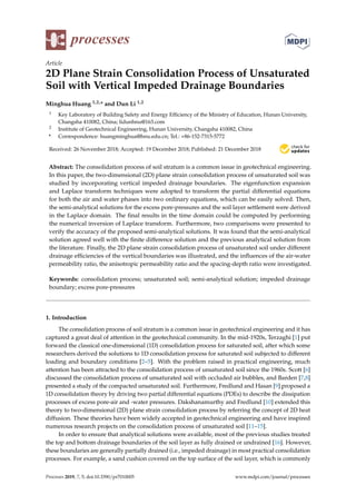 processes
Article
2D Plane Strain Consolidation Process of Unsaturated
Soil with Vertical Impeded Drainage Boundaries
Minghua Huang 1,2,* and Dun Li 1,2
1 Key Laboratory of Building Safety and Energy Efﬁciency of the Ministry of Education, Hunan University,
Changsha 410082, China; lidunhnu@163.com
2 Institute of Geotechnical Engineering, Hunan University, Changsha 410082, China
* Correspondence: huangminghua@hnu.edu.cn; Tel.: +86-152-7315-5772
Received: 26 November 2018; Accepted: 19 December 2018; Published: 21 December 2018
Abstract: The consolidation process of soil stratum is a common issue in geotechnical engineering.
In this paper, the two-dimensional (2D) plane strain consolidation process of unsaturated soil was
studied by incorporating vertical impeded drainage boundaries. The eigenfunction expansion
and Laplace transform techniques were adopted to transform the partial differential equations
for both the air and water phases into two ordinary equations, which can be easily solved. Then,
the semi-analytical solutions for the excess pore-pressures and the soil layer settlement were derived
in the Laplace domain. The ﬁnal results in the time domain could be computed by performing
the numerical inversion of Laplace transform. Furthermore, two comparisons were presented to
verify the accuracy of the proposed semi-analytical solutions. It was found that the semi-analytical
solution agreed well with the ﬁnite difference solution and the previous analytical solution from
the literature. Finally, the 2D plane strain consolidation process of unsaturated soil under different
drainage efﬁciencies of the vertical boundaries was illustrated, and the inﬂuences of the air-water
permeability ratio, the anisotropic permeability ratio and the spacing-depth ratio were investigated.
Keywords: consolidation process; unsaturated soil; semi-analytical solution; impeded drainage
boundary; excess pore-pressures
1. Introduction
The consolidation process of soil stratum is a common issue in geotechnical engineering and it has
captured a great deal of attention in the geotechnical community. In the mid-1920s, Terzaghi [1] put
forward the classical one-dimensional (1D) consolidation process for saturated soil, after which some
researchers derived the solutions to 1D consolidation process for saturated soil subjected to different
loading and boundary conditions [2–5]. With the problem raised in practical engineering, much
attention has been attracted to the consolidation process of unsaturated soil since the 1960s. Scott [6]
discussed the consolidation process of unsaturated soil with occluded air bubbles, and Barden [7,8]
presented a study of the compacted unsaturated soil. Furthermore, Fredlund and Hasan [9] proposed a
1D consolidation theory by driving two partial differential equations (PDEs) to describe the dissipation
processes of excess pore-air and -water pressures. Dakshanamurthy and Fredlund [10] extended this
theory to two-dimensional (2D) plane strain consolidation process by referring the concept of 2D heat
diffusion. These theories have been widely accepted in geotechnical engineering and have inspired
numerous research projects on the consolidation process of unsaturated soil [11–15].
In order to ensure that analytical solutions were available, most of the previous studies treated
the top and bottom drainage boundaries of the soil layer as fully drained or undrained [16]. However,
these boundaries are generally partially drained (i.e., impeded drainage) in most practical consolidation
processes. For example, a sand cushion covered on the top surface of the soil layer, which is commonly
Processes 2019, 7, 5; doi:10.3390/pr7010005 www.mdpi.com/journal/processes
 