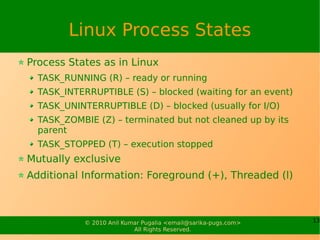 Linux Process States
Process States as in Linux
  TASK_RUNNING (R) – ready or running
  TASK_INTERRUPTIBLE (S) – blocked (waiting for an event)
  TASK_UNINTERRUPTIBLE (D) – blocked (usually for I/O)
  TASK_ZOMBIE (Z) – terminated but not cleaned up by its
  parent
  TASK_STOPPED (T) – execution stopped
Mutually exclusive
Additional Information: Foreground (+), Threaded (l)



            © 2010 Anil Kumar Pugalia <email@sarika-pugs.com>   13
                           All Rights Reserved.
 