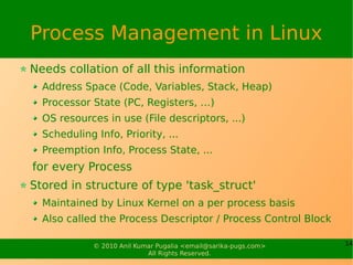 Process Management in Linux
Needs collation of all this information
  Address Space (Code, Variables, Stack, Heap)
  Processor State (PC, Registers, …)
  OS resources in use (File descriptors, ...)
  Scheduling Info, Priority, ...
  Preemption Info, Process State, ...
for every Process
Stored in structure of type 'task_struct'
  Maintained by Linux Kernel on a per process basis
  Also called the Process Descriptor / Process Control Block

             © 2010 Anil Kumar Pugalia <email@sarika-pugs.com>   14
                            All Rights Reserved.
 