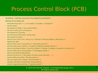 Process Control Block (PCB)
Listing: <kernel_source>/include/linux/sched.h
Some of its fields are
  volatile long state; /* -1 unrunnable, 0 runnable, >0 stopped */
  void *stack;
  unsigned int flags; /* per process flags */
  int prio, static_prio, normal_prio;
  unsigned int rt_priority;
  const struct sched_class *sched_class;
  unsigned int policy;
  struct mm_struct *mm, active_mm; / Pointers to Memory Regions, Descriptors */
  pid_t pid, tgid;
  struct task_struct *real_parent; /* real parent process */
  struct task_struct *parent; /* recipient of SIGCHLD, wait4() reports */
  struct list_head children /* list of its children */, sibling; /* linkage in its parent's children list */
  struct task_struct *group_leader; /* threadgroup leader */
  struct list_head thread_group;
  struct fs_struct fs; /* file system info like current directory, … */
  struct files_struct files; / file descriptors */
  struct signal_struct signal; / signal handlers */
  sigset_t blocked, real_blocked, saved_sigmask;
  struct sigpending pending; /* signals received */

                              © 2010 Anil Kumar Pugalia <email@sarika-pugs.com>                                15
                                             All Rights Reserved.
 