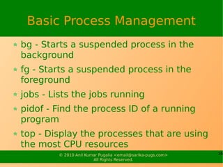 Basic Process Management
bg - Starts a suspended process in the
background
fg - Starts a suspended process in the
foreground
jobs - Lists the jobs running
pidof - Find the process ID of a running
program
top - Display the processes that are using
the most CPU resources
        © 2010 Anil Kumar Pugalia <email@sarika-pugs.com>   16
                       All Rights Reserved.
 