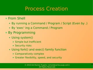 Process Creation
From Shell
  By running a Command / Program / Script (Even by .)
  By 'exec' ing a Command / Program
By Programming
  Using system()
    Simple but Inefficient
    Security risks
  Using fork() and exec() family function
    Comparatively complex
    Greater flexibility, speed, and security

            © 2010 Anil Kumar Pugalia <email@sarika-pugs.com>   18
                           All Rights Reserved.
 