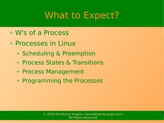 What to Expect?
W's of a Process
Processes in Linux
  Scheduling & Preemption
  Process States & Transitions
  Process Management
  Programming the Processes




         © 2010 Anil Kumar Pugalia <email@sarika-pugs.com>   2
                        All Rights Reserved.
 