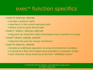 exec* function specifics
exec*p (execvp, execlp)
  Accepts a program name
  Searches it in the current execution path
  Others must be given the full path
execv* (execv, execvp, execve)
  Argument list should be a NULL-terminated array of pointers to strings
execl* (execl, execlp, execle)
  Argument list uses the varargs mechanism
exec*e (execve, execle)
  Accepts an additional argument: an array of environment variables
  It should be a NULL-terminated array of pointers to character strings
  Each character string should be of the form “VARIABLE=value”




                 © 2010 Anil Kumar Pugalia <email@sarika-pugs.com>         20
                                All Rights Reserved.
 