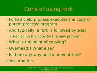 Cons of using fork
Forked child process executes the copy of
parent process' program
And typically, a fork is followed by exec
  Replacing the copy by the new program
What is the point of copying?
Overhead!! What else?
Is there any way out to prevent this?
Yes. And it is ...
          © 2010 Anil Kumar Pugalia <email@sarika-pugs.com>   21
                         All Rights Reserved.
 