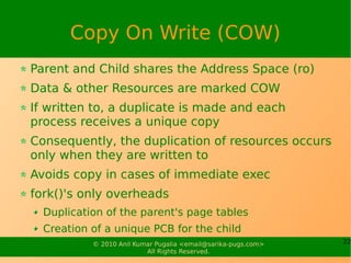Copy On Write (COW)
Parent and Child shares the Address Space (ro)
Data & other Resources are marked COW
If written to, a duplicate is made and each
process receives a unique copy
Consequently, the duplication of resources occurs
only when they are written to
Avoids copy in cases of immediate exec
fork()'s only overheads
  Duplication of the parent's page tables
  Creation of a unique PCB for the child
           © 2010 Anil Kumar Pugalia <email@sarika-pugs.com>   22
                          All Rights Reserved.
 