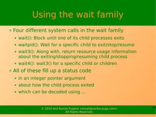 Using the wait family
Four different system calls in the wait family
  wait(): Block until one of its child processes exits
  waitpid(): Wait for a specific child to exit/stop/resume
  wait3(): Along with, return resource usage information
  about the exiting/stopping/resuming child process
  wait4(): wait3() for a specific child or children
All of these fill up a status code
  in an integer pointer argument
  about how the child process exited
  which can be decoded using ...


             © 2010 Anil Kumar Pugalia <email@sarika-pugs.com>   24
                            All Rights Reserved.
 