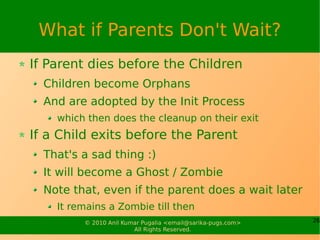 What if Parents Don't Wait?
If Parent dies before the Children
  Children become Orphans
  And are adopted by the Init Process
    which then does the cleanup on their exit
If a Child exits before the Parent
  That's a sad thing :)
  It will become a Ghost / Zombie
  Note that, even if the parent does a wait later
    It remains a Zombie till then
         © 2010 Anil Kumar Pugalia <email@sarika-pugs.com>   26
                        All Rights Reserved.
 