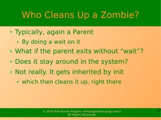Who Cleans Up a Zombie?
Typically, again a Parent
  By doing a wait on it
What if the parent exits without “wait”?
Does it stay around in the system?
Not really. It gets inherited by init
  which then cleans it up, right there




         © 2010 Anil Kumar Pugalia <email@sarika-pugs.com>   27
                        All Rights Reserved.
 