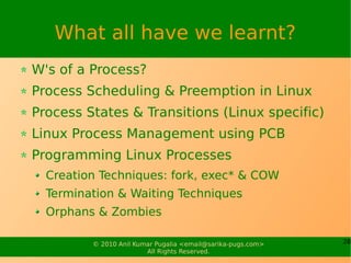 What all have we learnt?
W's of a Process?
Process Scheduling & Preemption in Linux
Process States & Transitions (Linux specific)
Linux Process Management using PCB
Programming Linux Processes
  Creation Techniques: fork, exec* & COW
  Termination & Waiting Techniques
  Orphans & Zombies

         © 2010 Anil Kumar Pugalia <email@sarika-pugs.com>   28
                        All Rights Reserved.
 