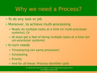 Why we need a Process?
To do any task or job
Moreover, to achieve multi-processing
  Really do multiple tasks at a time (in multi-processor
  systems), Or
  At least get a feel of doing multiple tasks at a time (on
  uni-processor systems)
In turn needs
  Timesharing (on same processor)
  Scheduling
  Priority
  And for all these: Process Identifier (pid)
             © 2010 Anil Kumar Pugalia <email@sarika-pugs.com>   4
                            All Rights Reserved.
 