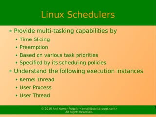 Linux Schedulers
Provide multi-tasking capabilities by
  Time Slicing
  Preemption
  Based on various task priorities
  Specified by its scheduling policies
Understand the following execution instances
  Kernel Thread
  User Process
  User Thread

          © 2010 Anil Kumar Pugalia <email@sarika-pugs.com>   7
                         All Rights Reserved.
 