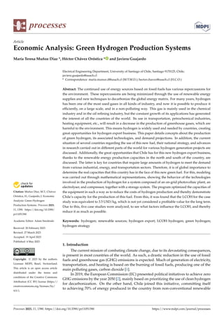 Citation: Muñoz Díaz, M.T.; Chávez
Oróstica, H.; Guajardo, J. Economic
Analysis: Green Hydrogen
Production Systems. Processes 2023,
11, 1390. https://doi.org/10.3390/
pr11051390
Academic Editor: Adam Smolinski
Received: 20 February 2023
Revised: 27 March 2023
Accepted: 19 April 2023
Published: 4 May 2023
Copyright: © 2023 by the authors.
Licensee MDPI, Basel, Switzerland.
This article is an open access article
distributed under the terms and
conditions of the Creative Commons
Attribution (CC BY) license (https://
creativecommons.org/licenses/by/
4.0/).
processes
Article
Economic Analysis: Green Hydrogen Production Systems
María Teresa Muñoz Díaz *, Héctor Chávez Oróstica * and Javiera Guajardo
Electrical Engineering Department, University of Santiago of Chile, Santiago 9170125, Chile;
javiera.guajardo@usach.cl
* Correspondence: maria.munoz.d@usach.cl (M.T.M.D.); hector.chavez@usach.cl (H.C.O.)
Abstract: The continued use of energy sources based on fossil fuels has various repercussions for
the environment. These repercussions are being minimized through the use of renewable energy
supplies and new techniques to decarbonize the global energy matrix. For many years, hydrogen
has been one of the most used gases in all kinds of industry, and now it is possible to produce it
efficiently, on a large scale, and in a non-polluting way. This gas is mainly used in the chemical
industry and in the oil refining industry, but the constant growth of its applications has generated
the interest of all the countries of the world. Its use in transportation, petrochemical industries,
heating equipment, etc., will result in a decrease in the production of greenhouse gases, which are
harmful to the environment. This means hydrogen is widely used and needed by countries, creating
great opportunities for hydrogen export business. This paper details concepts about the production
of green hydrogen, its associated technologies, and demand projections. In addition, the current
situation of several countries regarding the use of this new fuel, their national strategy, and advances
in research carried out in different parts of the world for various hydrogen generation projects are
discussed. Additionally, the great opportunities that Chile has for this new hydrogen export business,
thanks to the renewable energy production capacities in the north and south of the country, are
discussed. The latter is key for countries that require large amounts of hydrogen to meet the demand
from various industrial, energy, and transportation sectors. Therefore, it is of global importance to
determine the real capacities that this country has in the face of this new green fuel. For this, modeling
was carried out through mathematical representations, showing the behavior of the technologies
involved in the production of hydrogen for a system composed of an on-grid photovoltaic plant, an
electrolyser, and compressor, together with a storage system. The program optimized the capacities of
the equipment in such a way as to reduce the costs of hydrogen production and thereby demonstrate
Chile’s capacity for the production of this fuel. From this, it was found that the LCOH for the case
study was equivalent to 3.5 USD/kg, which is not yet considered a profitable value for the long term.
Due to this, five case studies were analyzed, to see what factors influence the LCOH, and thereby
reduce it as much as possible.
Keywords: hydrogen; renewable sources; hydrogen export; LCOH hydrogen; green hydrogen;
hydrogen strategy
1. Introduction
The current mission of combating climate change, due to its devastating consequences,
is present in most countries of the world. As such, a drastic reduction in the use of fossil
fuels and greenhouse gas (GHG) emissions is expected. Much of generation of electricity,
transportation, and heating is based on the burning of fossil fuels, producing one of the
main polluting gases, carbon dioxide [1].
In 2019, the European Commission (EC) presented political initiatives to achieve zero
GHG emissions by the year 2050 [2], mainly based on prioritizing the use of clean hydrogen
for decarbonization. On the other hand, Chile joined this initiative, committing itself
to achieving 70% of energy produced in the country from non-conventional renewable
Processes 2023, 11, 1390. https://doi.org/10.3390/pr11051390 https://www.mdpi.com/journal/processes
 