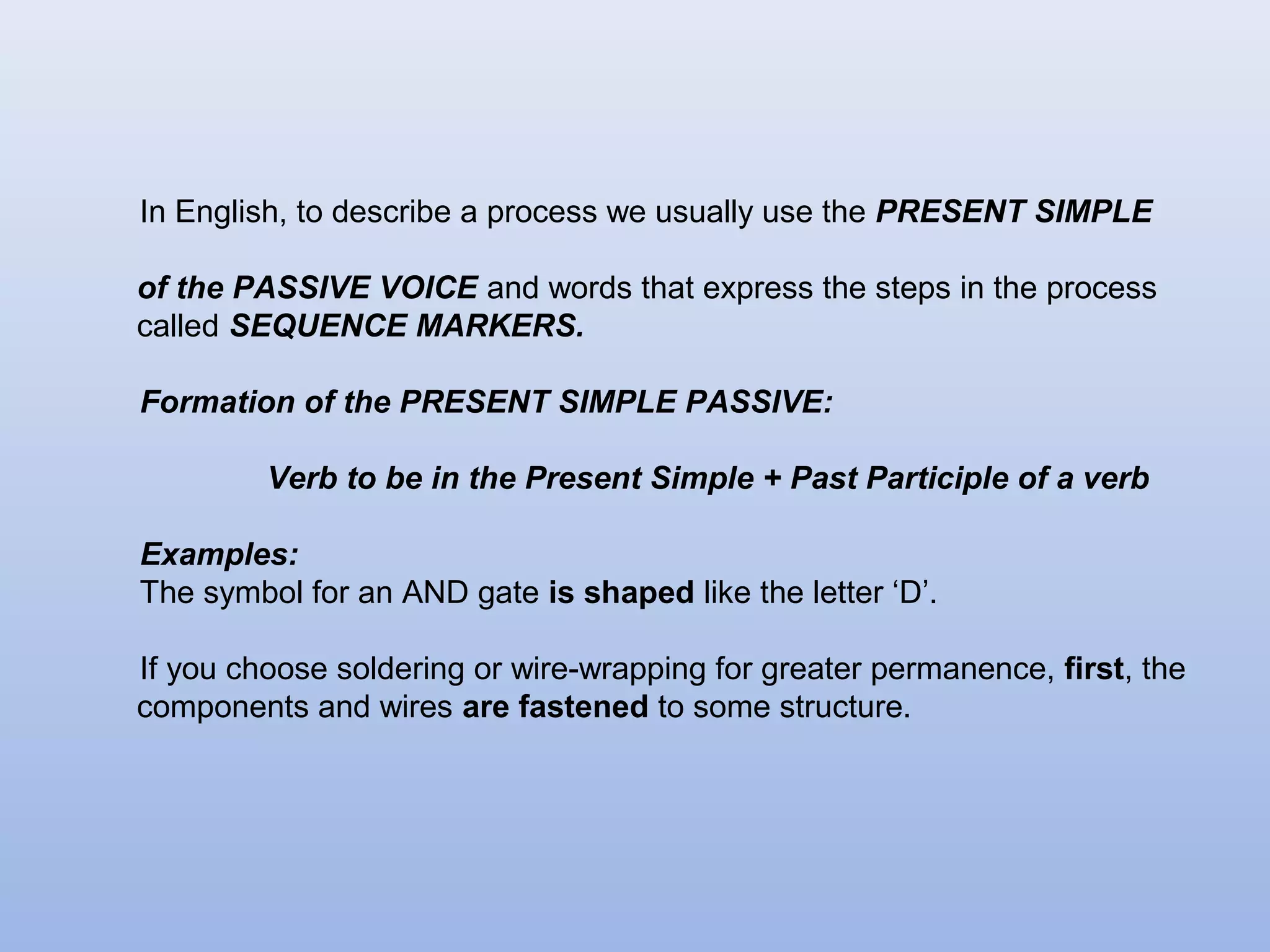 In English, to describe a process we usually use the PRESENT SIMPLE

of the PASSIVE VOICE and words that express the steps in the process
called SEQUENCE MARKERS.

Formation of the PRESENT SIMPLE PASSIVE:

         Verb to be in the Present Simple + Past Participle of a verb

Examples:
The symbol for an AND gate is shaped like the letter ‘D’.

If you choose soldering or wire-wrapping for greater permanence, first, the
components and wires are fastened to some structure.
 