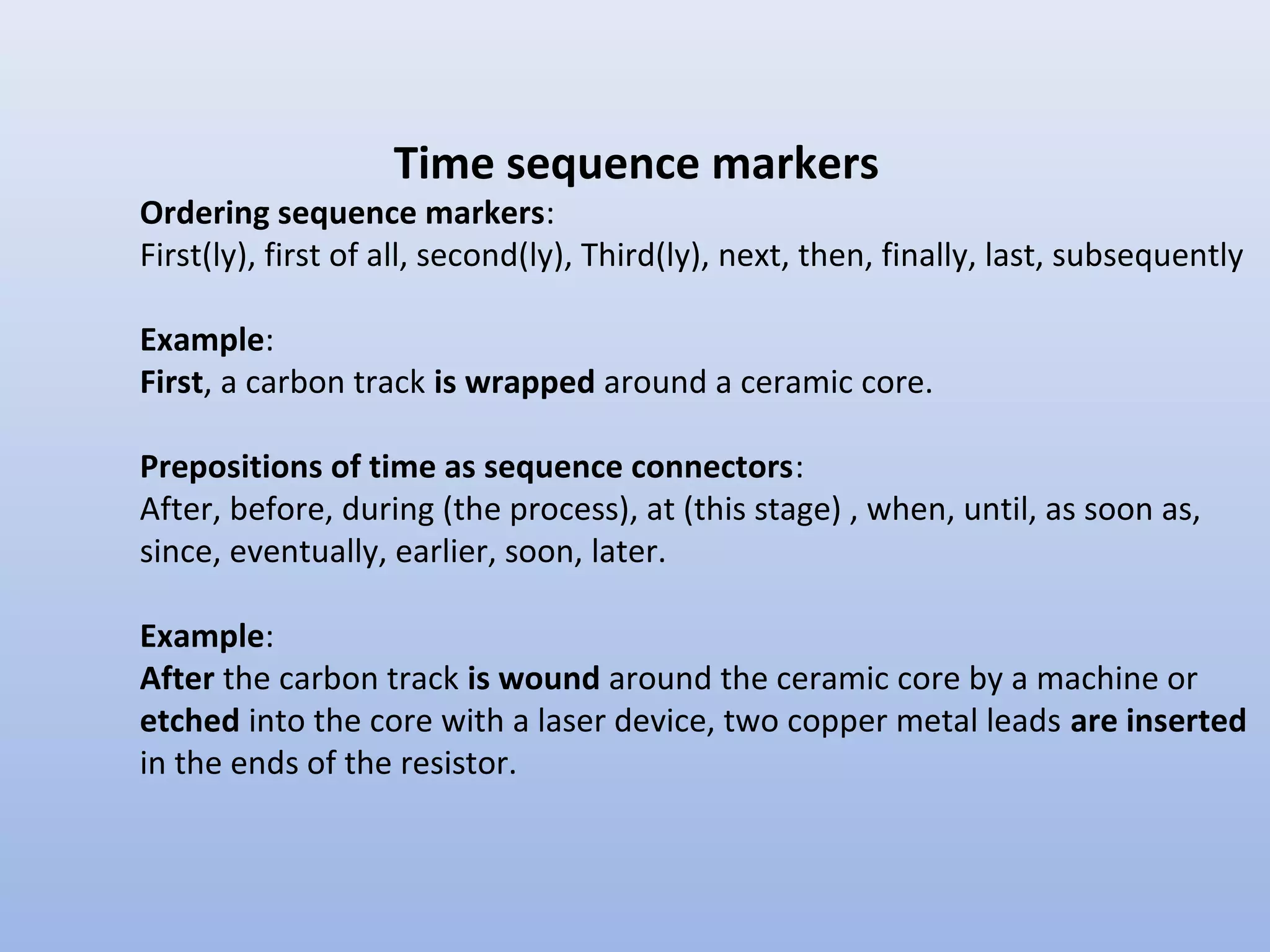 Time sequence markers
Ordering sequence markers:
First(ly), first of all, second(ly), Third(ly), next, then, finally, last, subsequently

Example:
First, a carbon track is wrapped around a ceramic core.

Prepositions of time as sequence connectors:
After, before, during (the process), at (this stage) , when, until, as soon as,
since, eventually, earlier, soon, later.

Example:
After the carbon track is wound around the ceramic core by a machine or
etched into the core with a laser device, two copper metal leads are inserted
in the ends of the resistor.
 