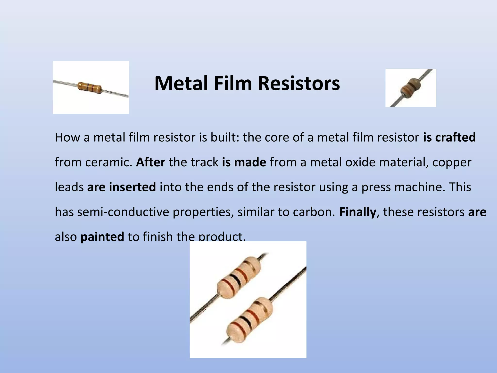Metal Film Resistors

How a metal film resistor is built: the core of a metal film resistor is crafted
from ceramic. After the track is made from a metal oxide material, copper
leads are inserted into the ends of the resistor using a press machine. This
has semi-conductive properties, similar to carbon. Finally, these resistors are
also painted to finish the product.
 