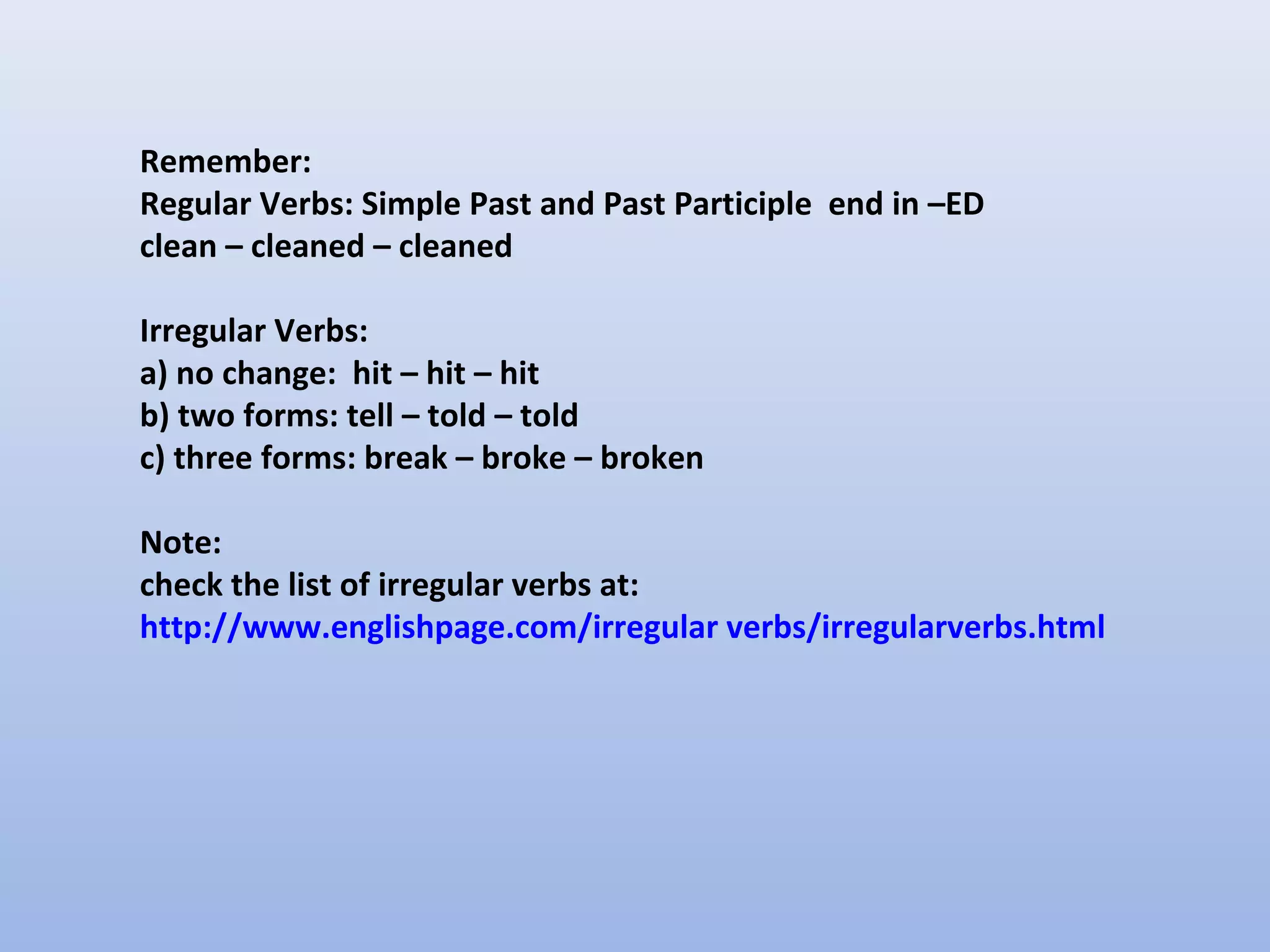 Remember:
Regular Verbs: Simple Past and Past Participle end in –ED
clean – cleaned – cleaned

Irregular Verbs:
a) no change: hit – hit – hit
b) two forms: tell – told – told
c) three forms: break – broke – broken

Note:
check the list of irregular verbs at:
http://www.englishpage.com/irregular verbs/irregularverbs.html
 