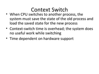 Context Switch
• When CPU switches to another process, the
system must save the state of the old process and
load the saved state for the new process
• Context-switch time is overhead; the system does
no useful work while switching
• Time dependent on hardware support
 