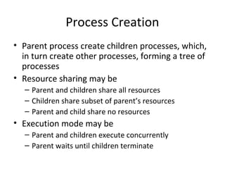 Process Creation
• Parent process create children processes, which,
in turn create other processes, forming a tree of
processes
• Resource sharing may be
– Parent and children share all resources
– Children share subset of parent’s resources
– Parent and child share no resources
• Execution mode may be
– Parent and children execute concurrently
– Parent waits until children terminate
 