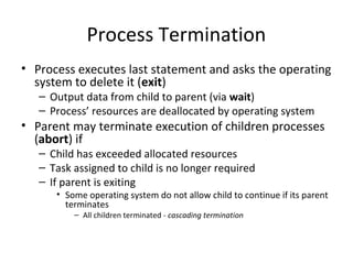 Process Termination
• Process executes last statement and asks the operating
system to delete it (exit)
– Output data from child to parent (via wait)
– Process’ resources are deallocated by operating system
• Parent may terminate execution of children processes
(abort) if
– Child has exceeded allocated resources
– Task assigned to child is no longer required
– If parent is exiting
• Some operating system do not allow child to continue if its parent
terminates
– All children terminated - cascading termination
 