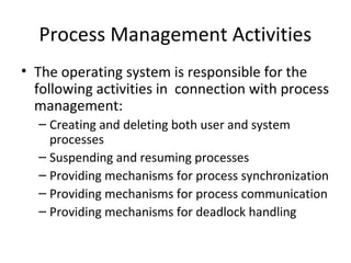 Process Management Activities
• The operating system is responsible for the
following activities in connection with process
management:
– Creating and deleting both user and system
processes
– Suspending and resuming processes
– Providing mechanisms for process synchronization
– Providing mechanisms for process communication
– Providing mechanisms for deadlock handling
 