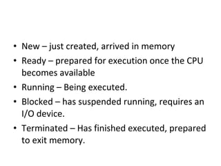 • New – just created, arrived in memory
• Ready – prepared for execution once the CPU
becomes available
• Running – Being executed.
• Blocked – has suspended running, requires an
I/O device.
• Terminated – Has finished executed, prepared
to exit memory.
 