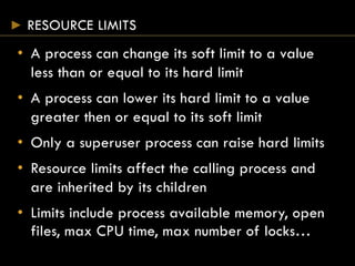 RESOURCE LIMITS
• A process can change its soft limit to a value
less than or equal to its hard limit
• A process can lower its hard limit to a value
greater then or equal to its soft limit
• Only a superuser process can raise hard limits
• Resource limits affect the calling process and
are inherited by its children
• Limits include process available memory, open
files, max CPU time, max number of locks…
 
