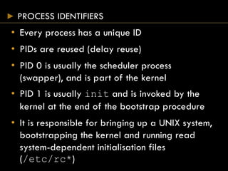 PROCESS IDENTIFIERS
• Every process has a unique ID
• PIDs are reused (delay reuse)
• PID 0 is usually the scheduler process
(swapper), and is part of the kernel
• PID 1 is usually init and is invoked by the
kernel at the end of the bootstrap procedure
• It is responsible for bringing up a UNIX system,
bootstrapping the kernel and running read
system-dependent initialisation files
(/etc/rc*)
 