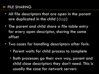 FILE SHARING
• All file descriptors that are open in the parent
are duplicated in the child (dup)
• The parent and child share a file table entry
for every open descriptor, sharing the same
offset
• Two cases for handling descriptors after fork:
• Parent waits for child process to complete
• Both processes go their own way, parent and
child close descriptors they don’t need. This is
usually the case for network servers
 