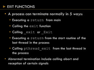 EXIT FUNCTIONS
• A process can terminate normally in 5 ways:
• Executing a return from main
• Calling the exit function
• Calling _exit or _Exit
• Executing a return from the start routine of the
last thread in the process
• Calling pthread_exit from the last thread in
the process
• Abnormal termination include calling abort and
reception of certain signals
 