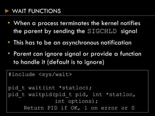 WAIT FUNCTIONS
• When a process terminates the kernel notifies
the parent by sending the SIGCHLD signal
• This has to be an asynchronous notification
• Parent can ignore signal or provide a function
to handle it (default is to ignore)
#include <sys/wait>
pid_t wait(int *statloc);
pid_t waitpid(pid_t pid, int *statloc,
int options);
Return PID if OK, 1 on error or 0
 