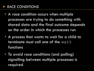 RACE CONDITIONS
• A race condition occurs when multiple
processes are trying to do something with
shared data and the final outcome depends
on the order in which the processes run
• A process that wants to wait for a child to
terminate must call one of the wait
functions
• To avoid race conditions (and polling)
signalling between multiple processes is
required
 