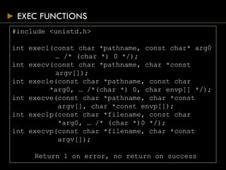 EXEC FUNCTIONS
#include <unistd.h>
int execl(const char *pathname, const char* arg0
… /* (char *) 0 */);
int execv(const char *pathname, char *const
argv[]);
int execle(const char *pathname, const char
*arg0, … /*(char *) 0, char envp[] */);
int execve(const char *pathname, char *const
argv[], char *const envp[]);
int execlp(const char *filename, const char
*arg0, … /* (char *)0 */);
int execvp(const char *filename, char *const
argv[]);
Return 1 on error, no return on success
 