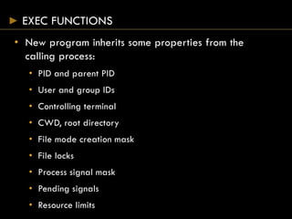 EXEC FUNCTIONS
• New program inherits some properties from the
calling process:
• PID and parent PID
• User and group IDs
• Controlling terminal
• CWD, root directory
• File mode creation mask
• File locks
• Process signal mask
• Pending signals
• Resource limits
 