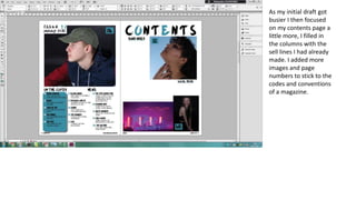 As my initial draft got
busier I then focused
on my contents page a
little more, I filled in
the columns with the
sell lines I had already
made. I added more
images and page
numbers to stick to the
codes and conventions
of a magazine.
 