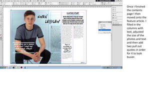 Once I finished
the contents
page I then
moved onto the
feature article. I
filled in the
columns with
text, adjusted
the size of the
photos and text
and then add
two pull out
quotes in order
for it to look
busier.
 