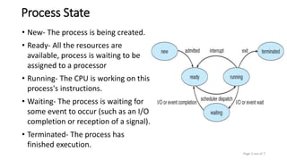 Process State
• New- The process is being created.
• Ready- All the resources are
available, process is waiting to be
assigned to a processor
• Running- The CPU is working on this
process's instructions.
• Waiting- The process is waiting for
some event to occur (such as an I/O
completion or reception of a signal).
• Terminated- The process has
finished execution.
Page 3 out of 7
 