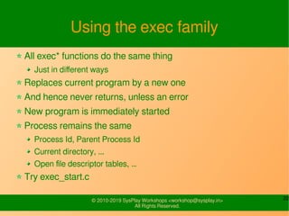 22© 2010-2019 SysPlay Workshops <workshop@sysplay.in>
All Rights Reserved.
Using the exec family
All exec* functions do the same thing
Just in different ways
Replaces current program by a new one
And hence never returns, unless an error
New program is immediately started
Process remains the same
Process Id, Parent Process Id
Current directory, ...
Open file descriptor tables, …
Try exec_start.c
 