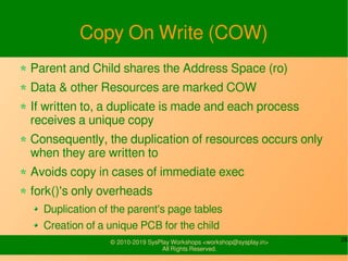 26© 2010-2019 SysPlay Workshops <workshop@sysplay.in>
All Rights Reserved.
Copy On Write (COW)
Parent and Child shares the Address Space (ro)
Data & other Resources are marked COW
If written to, a duplicate is made and each process
receives a unique copy
Consequently, the duplication of resources occurs only
when they are written to
Avoids copy in cases of immediate exec
fork()'s only overheads
Duplication of the parent's page tables
Creation of a unique PCB for the child
 