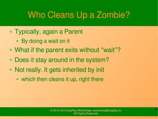 31© 2010-2019 SysPlay Workshops <workshop@sysplay.in>
All Rights Reserved.
Who Cleans Up a Zombie?
Typically, again a Parent
By doing a wait on it
What if the parent exits without “wait”?
Does it stay around in the system?
Not really. It gets inherited by init
which then cleans it up, right there
 