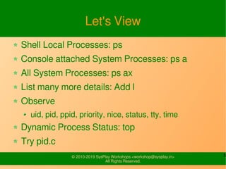 5© 2010-2019 SysPlay Workshops <workshop@sysplay.in>
All Rights Reserved.
Let's View
Shell Local Processes: ps
Console attached System Processes: ps a
All System Processes: ps ax
List many more details: Add l
Observe
uid, pid, ppid, priority, nice, status, tty, time
Dynamic Process Status: top
Try pid.c
 