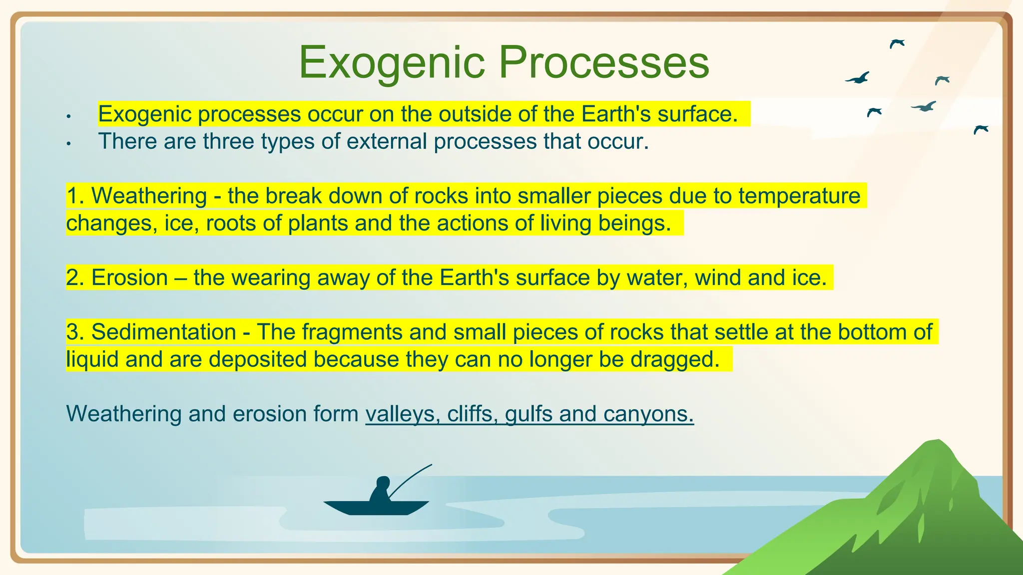 Exogenic Processes
• Exogenic processes occur on the outside of the Earth's surface.
• There are three types of external processes that occur.
1. Weathering - the break down of rocks into smaller pieces due to temperature
changes, ice, roots of plants and the actions of living beings.
2. Erosion – the wearing away of the Earth's surface by water, wind and ice.
3. Sedimentation - The fragments and small pieces of rocks that settle at the bottom of
liquid and are deposited because they can no longer be dragged.
Weathering and erosion form valleys, cliffs, gulfs and canyons.
 