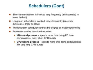 Schedulers (Cont)
 Short-term scheduler is invoked very frequently (milliseconds) 
(must be fast)
 Long-term scheduler is invoked very infrequently (seconds,
minutes)  (may be slow)
 The long-term scheduler controls the degree of multiprogramming
 Processes can be described as either:
 I/O-bound process – spends more time doing I/O than
computations, many short CPU bursts
 CPU-bound process – spends more time doing computations;
few very long CPU bursts
 